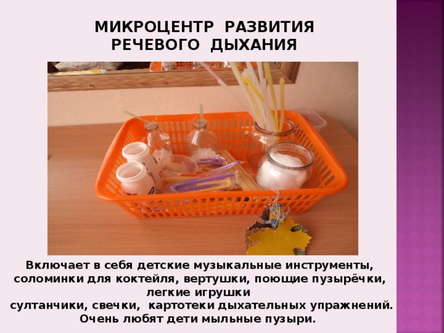 МИКРОЦЕНТР РАЗВИТИЯ  РЕЧЕВОГО ДЫХАНИЯ Зона развития речевого дыхания включающая в себя детские музыкальные инструменты, соломинки для коктейля, картотека дыхательных упражнений, «ветродуйчики» и прочее. Включает в себя детские музыкальные инструменты, соломинки для коктейля, вертушки, поющие пузырёчки, легкие игрушки  султанчики, свечки,  картотеки дыхательных упражнений. Очень любят дети мыльные пузыри.  