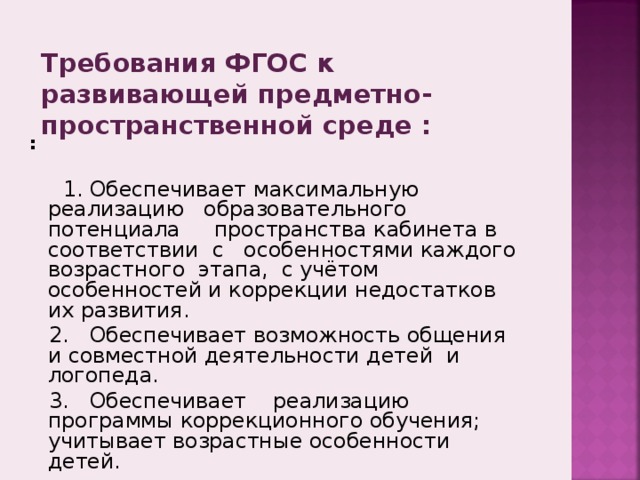 Требования ФГОС к развивающей предметно-пространственной среде : :   1. Обеспечивает максимальную реализацию образовательного потенциала пространства кабинета в соответствии с особенностями каждого возрастного этапа, с учётом особенностей и коррекции недостатков их развития.  2. Обеспечивает возможность общения и совместной деятельности детей и логопеда.  3. Обеспечивает реализацию программы коррекционного обучения; учитывает возрастные особенности детей. 