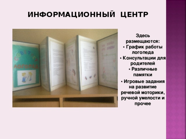 ИНФОРМАЦИОННЫЙ ЦЕНТР Здесь размещаются:  • График работы логопеда  • Консультации для родителей  • Различные памятки • Игровые задания на развитие речевой моторики, ручной умелости и прочее 8. Информационная зона , где размещаются:  • График работы логопеда  • Сетку занятий  • Консультации для родителей  • Памятки  • Игровые задания на развитие речевой моторики, ручной умелости и многое другое.   