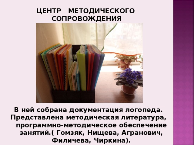 ЦЕНТР МЕТОДИЧЕСКОГО СОПРОВОЖДЕНИЯ Зона методического сопровождения  В ней собрана документация логопедического пункта (программы, планирование, журналы регистрации, речевые карты и другое). Широко представлена методическая литература, логопедические тетради и альбомы. А также программно-методическое обеспечение всех логопедических занятий (диски с развивающими играми, логоритмическими упражнениями в видео и аудио сборниках и т.п.) В ней собрана документация логопеда. Представлена методическая литература, программно-методическое обеспечение занятий.( Гомзяк, Нищева, Агранович, Филичева, Чиркина). 