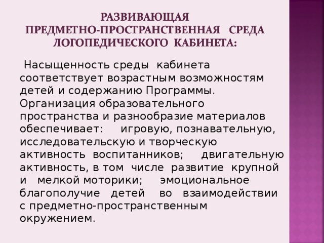  Насыщенность среды кабинета соответствует возрастным возможностям детей и содержанию Программы. Организация образовательного пространства и разнообразие материалов обеспечивает: игровую, познавательную, исследовательскую и творческую активность воспитанников; двигательную активность, в том числе развитие крупной и мелкой моторики; эмоциональное благополучие детей во взаимодействии с предметно-пространственным окружением. 