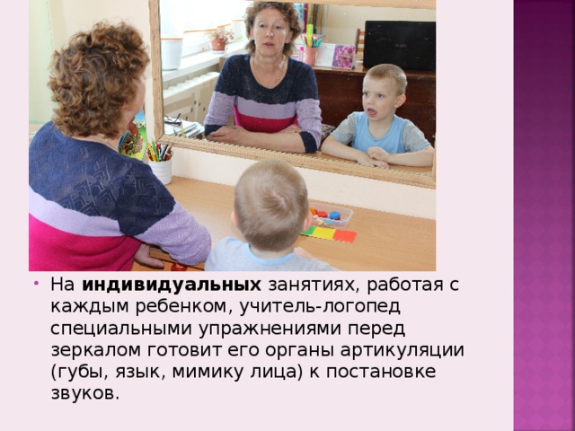 На индивидуальных занятиях, работая с каждым ребенком, учитель-логопед специальными упражнениями перед зеркалом готовит его органы артикуляции (губы, язык, мимику лица) к постановке звуков. 