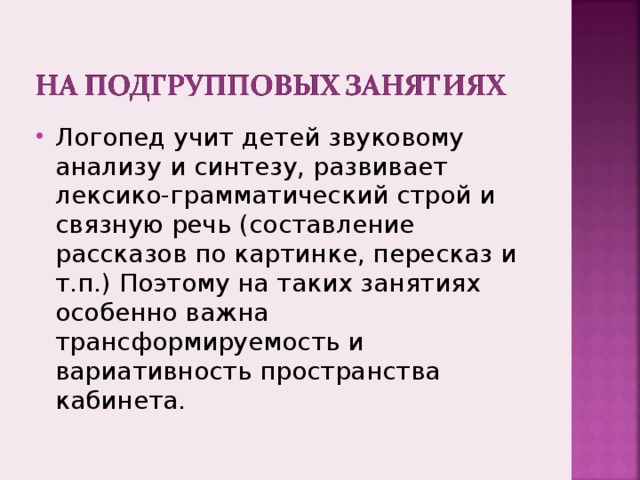 Логопед учит детей звуковому анализу и синтезу, развивает лексико-грамматический строй и связную речь (составление рассказов по картинке, пересказ и т.п.) Поэтому на таких занятиях особенно важна трансформируемость и вариативность пространства кабинета. 