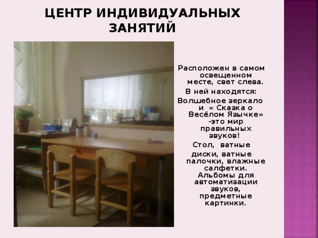 ЦЕНТР ИНДИВИДУАЛЬНЫХ ЗАНЯТИЙ Расположен в самом освещенном месте, свет слева. В ней находятся: Волшебное зеркало и « Сказка о Весёлом Язычке» -это мир правильных звуков!  Стол, ватные диски, ватные палочки, влажные салфетки. Альбомы для автоматизации звуков, предметные картинки.  Пространство для учебно-познавательной деятельности в логопедическом кабинете оформлено с учетом психолого-педагогических, эстетических и санитарно-гигиенических требований. В нем размещаются столы и стулья, подобранные по росту детей. Расположение мебели постоянно меняется в зависимости от того, чем заняты ребята. Логопедический кабинет делится на несколько основных зон. 1 . Зона коррекции звукопроизношения, в которой находятся: настенное зеркало с дополнительным освещением, небольшой рабочий стол (в соответствии с ростом ребенка), логопедические зонды, вата или ватные диски, спирт и др., 