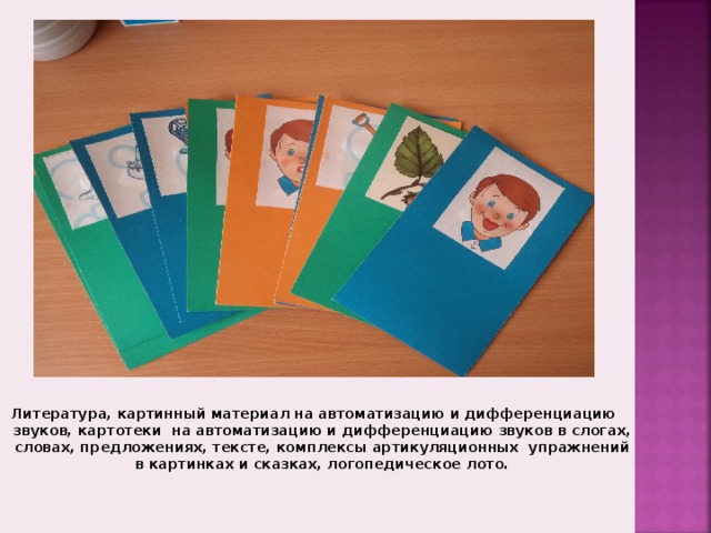 литература на автоматизацию и дифференциацию дефектных звуков, картотеки на автоматизацию и дифференциацию звуков в слогах, словах, предложениях, текстах, карточки с артикуляционными укладами речевых профилей (свистящие, шипящие, соноры)   Литература, картинный материал на автоматизацию и дифференциацию звуков, картотеки на автоматизацию и дифференциацию звуков в слогах, словах, предложениях, тексте, комплексы артикуляционных упражнений в картинках и сказках, логопедическое лото.  