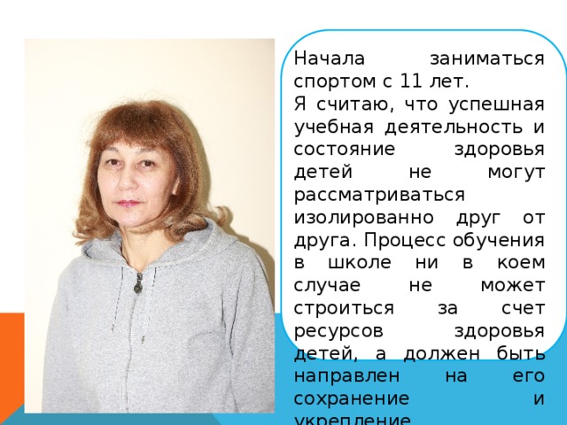Начала заниматься спортом с 11 лет. Я считаю, что успешная учебная деятельность и состояние здоровья детей не могут рассматриваться изолированно друг от друга. Процесс обучения в школе ни в коем случае не может строиться за счет ресурсов здоровья детей, а должен быть направлен на его сохранение и укрепление. 