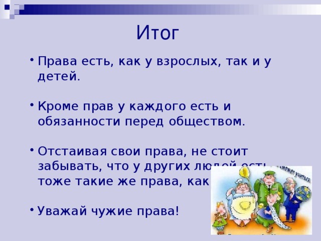 Итог  Права есть, как у взрослых, так и у детей. Кроме прав у каждого есть и обязанности перед обществом. Отстаивая свои права, не стоит забывать, что у других людей есть тоже такие же права, как и твои. Уважай чужие права! 