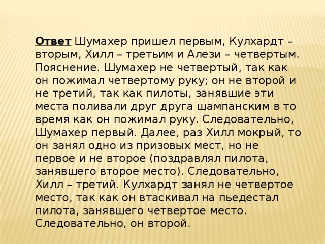 Ответ   Шумахер пришел первым, Кулхардт – вторым, Хилл – третьим и Алези – четвертым. Пояснение. Шумахер не четвертый, так как он пожимал четвертому руку; он не второй и не третий, так как пилоты, занявшие эти места поливали друг друга шампанским в то время как он пожимал руку. Следовательно, Шумахер первый. Далее, раз Хилл мокрый, то он занял одно из призовых мест, но не первое и не второе (поздравлял пилота, занявшего второе место). Следовательно, Хилл – третий. Кулхардт занял не четвертое место, так как он втаскивал на пьедестал пилота, занявшего четвертое место. Следовательно, он второй. 