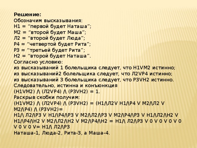 Решение: Обозначим высказывания: Н1 = “первой будет Наташа”; М2 = “второй будет Маша”; Л2 = “второй будет Люда”; Р4 = “четвертой будет Рита”; Р3 = “третьей будет Рита”; Н2 = “второй будет Наташа”. Согласно условию: из высказываний 1 болельщика следует, что Н1VМ2 истинно; из высказываний2 болельщика следует, что Л2VР4 истинно; из высказываний 3 болельщика следует, что Р3VН2 истинно. Следовательно, истинна и конъюнкция (Н1VМ2) /\ (Л2VР4) /\ (Р3VН2) = 1. Раскрыв скобки получим: (Н1VМ2) /\ (Л2VР4) /\ (Р3VН2) = (Н1/\Л2V Н1/\Р4 V М2/\Л2 V М2/\Р4) /\ (Р3VН2)= Н1/\ Л2/\Р3 V Н1/\Р4/\Р3 V М2/\Л2/\Р3 V М2/\Р4/\Р3 V Н1/\Л2/\Н2 V Н1/\Р4/\Н2 V М2/\Л2/\Н2 V М2/\Р4/\Н2 =   Н1/\ Л2/\Р3 V 0 V 0 V 0 V 0 V 0 V 0 V= Н1/\ Л2/\Р3 Наташа-1, Люда-2, Рита-3, а Маша-4. 