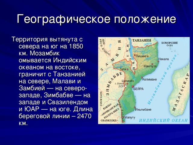 Географическое положение Территория вытянута с севера на юг на 1850 км. Мозамбик омывается Индийским океаном на востоке, граничит с Танзанией на севере, Малави и Замбией — на северо-западе, Зимбабве — на западе и Свазилендом и ЮАР — на юге. Длина береговой линии – 2470 км. 