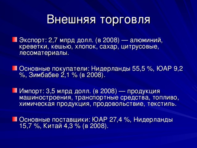 Внешняя торговля Экспорт: 2,7 млрд долл. (в 2008) — алюминий, креветки, кешью, хлопок, сахар, цитрусовые, лесоматериалы.  Основные покупатели: Нидерланды 55,5 %, ЮАР 9,2 %, Зимбабве 2,1 % (в 2008).  Импорт: 3,5 млрд долл. (в 2008) — продукция машиностроения, транспортные средства, топливо, химическая продукция, продовольствие, текстиль.  Основные поставщики: ЮАР 27,4 %, Нидерланды 15,7 %, Китай 4,3 % (в 2008). 