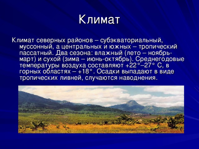 Климат Климат северных районов – субэкваториальный, муссонный, а центральных и южных – тропический пассатный. Два сезона: влажный (лето – ноябрь-март) и сухой (зима – июнь-октябрь). Среднегодовые температуры воздуха составляют +22°–27° С, в горных областях – +18°. Осадки выпадают в виде тропических ливней, случаются наводнения. 