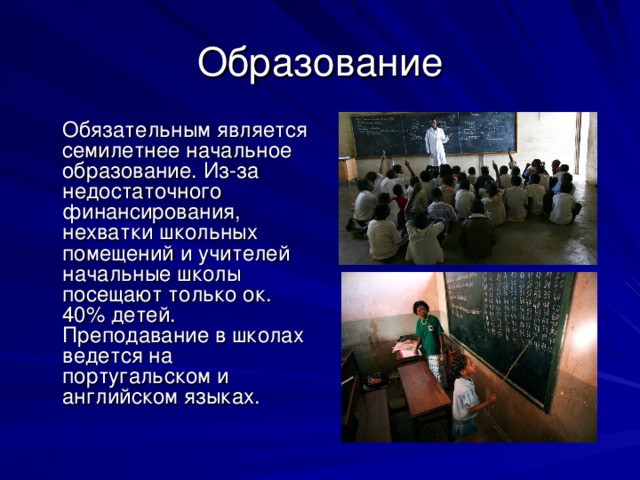 Образование  Обязательным является семилетнее начальное образование. Из-за недостаточного финансирования, нехватки школьных помещений и учителей начальные школы посещают только ок. 40% детей. Преподавание в школах ведется на португальском и английском языках. 