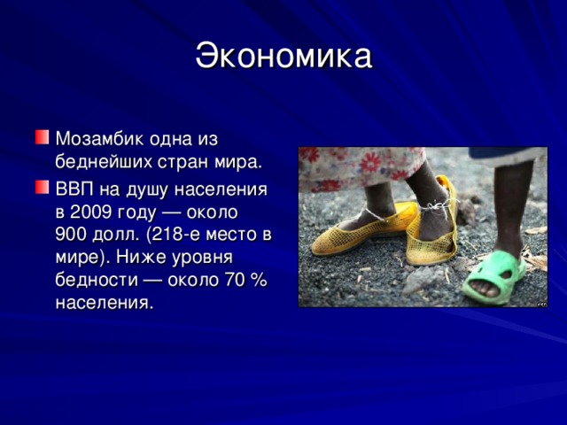 Экономика Мозамбик одна из беднейших стран мира. ВВП на душу населения в 2009 году — около 900 долл. (218-е место в мире). Ниже уровня бедности — около 70 % населения.  