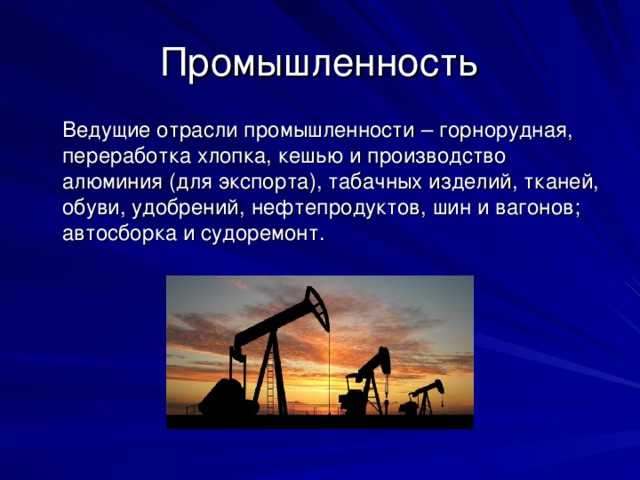 Промышленность  Ведущие отрасли промышленности – горнорудная, переработка хлопка, кешью и производство алюминия (для экспорта), табачных изделий, тканей, обуви, удобрений, нефтепродуктов, шин и вагонов; автосборка и судоремонт. 