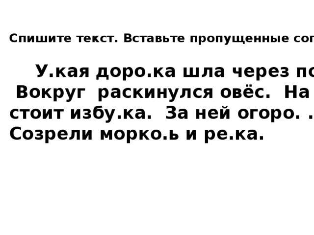 Спишите текст. Вставьте пропущенные согласные.   У.кая доро.ка шла через поле.  Вокруг раскинулся овёс. На краю стоит избу.ка. За ней огоро. . Созрели морко.ь и ре.ка. 