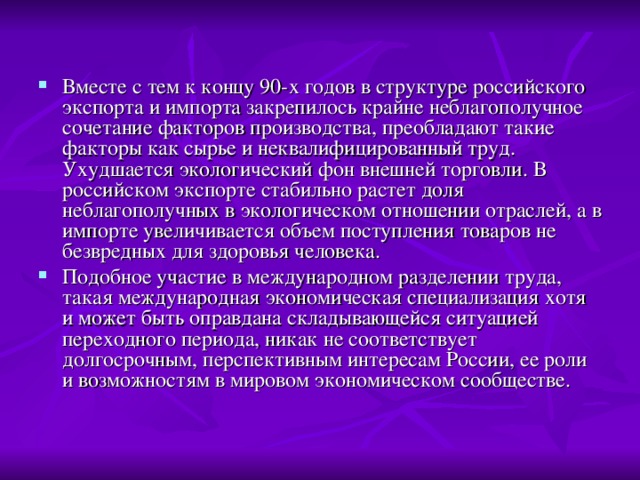 Вместе с тем к концу 90-х годов в структуре российского экспорта и импорта закрепилось крайне неблагополучное сочетание факторов производства, преобладают такие факторы как сырье и неквалифицированный труд. Ухудшается экологический фон внешней торговли. В российском экспорте стабильно растет доля неблагополучных в экологическом отношении отраслей, а в импорте увеличивается объем поступления товаров не безвредных для здоровья человека. Подобное участие в международном разделении труда, такая международная экономическая специализация хотя и может быть оправдана складывающейся ситуацией переходного периода, никак не соответствует долгосрочным, перспективным интересам России, ее роли и возможностям в мировом экономическом сообществе. 