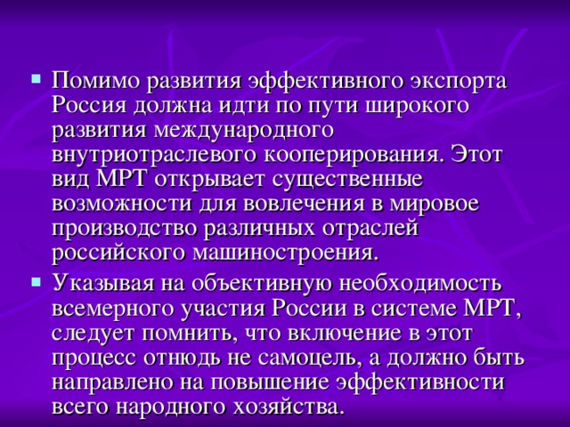 Помимо развития эффективного экспорта Россия должна идти по пути широкого развития международного внутриотраслевого кооперирования. Этот вид МРТ открывает существенные возможности для вовлечения в мировое производство различных отраслей российского машиностроения. Указывая на объективную необходимость всемерного участия России в системе МРТ, следует помнить, что включение в этот процесс отнюдь не самоцель, а должно быть направлено на повышение эффективности всего народного хозяйства. 