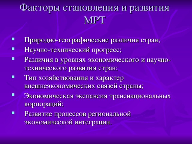 Факторы становления и развития МРТ   Природно-географические различия стран; Научно-технический прогресс; Различия в уровнях экономического и научно-технического развития стран; Тип хозяйствования и характер внешнеэкономических связей страны; Экономическая экспансия транснациональных корпораций; Развитие процессов региональной экономической интеграции.  