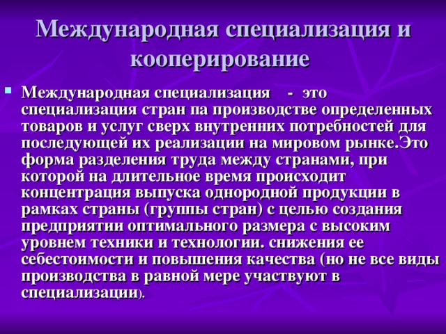 Международная специализация и кооперирование Международная специализация    -  это специализация стран па производстве определенных товаров и услуг сверх внутренних потребностей для последующей их реализации на мировом рынке.Это форма разделения труда между странами, при которой на длительное время происходит концентрация выпуска однородной продукции в рамках страны (группы стран) с целью создания предприятии оптимального размера с высоким уровнем техники и технологии. снижения ее себестоимости и повышения качества (но не все виды производства в равной мере участвуют в специализации ). 