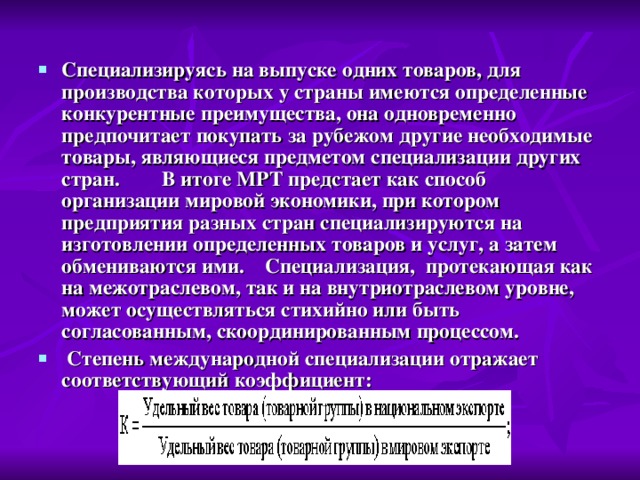 Специализируясь на выпуске одних товаров, для производства которых у страны имеются определенные конкурентные преимущества, она одновременно предпочитает покупать за рубежом другие необходимые товары, являющиеся предметом специализации других стран.        В итоге МРТ предстает как способ организации мировой экономики, при котором предприятия разных стран специализируются на изготовлении определенных товаров и услуг, а затем обмениваются ими.    Специализация,  протекающая как на межотраслевом, так и на внутриотраслевом уровне, может осуществляться стихийно или быть согласованным, скоординированным процессом.    Степень международной специализации отражает соответствующий коэффициент:                                  