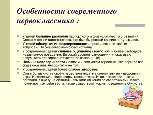 Особенности современного первоклассника : У детей большие различия паспортного и физиологического развития. Сегодня нет ни одного класса, где был бы ровный контингент учащихся. У детей обширная информированность практически по любым вопросам. Но она совершенно бессистемна. У современных детей сильнее ощущение своего «Я » и более свободное независимое поведение. Высокий уровень самооценки. (показываю результаты тестирования детей по самооценке) Наличие недоверчивост и к словам и поступкам взрослых. Нет веры во всё сказанное ими. Авторитет – не тот! У современных детей более слабое здоровье. Они в большинстве своём перестали играть в коллективные «дворовые» игры. Их заменили телевизоры, компьютеры. И как следствие - дети приходят в школу не обладая навыками общения со сверстниками, плохо понимают, как себя вести, какие существуют нормы поведения в обществе.  