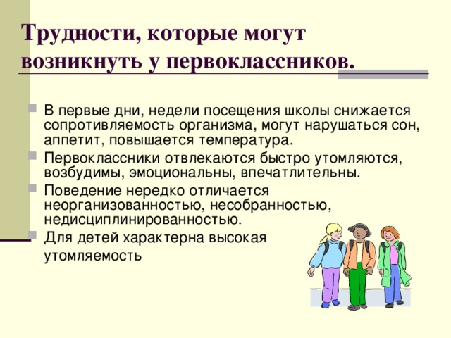 Трудности, которые могут возникнуть у первоклассников. В первые дни, недели посещения школы снижается сопротивляемость организма, могут нарушаться сон, аппетит, повышается температура. Первоклассники отвлекаются быстро утомляются, возбудимы, эмоциональны, впечатлительны. Поведение нередко отличается неорганизованностью, несобранностью, недисциплинированностью. Для детей характерна высокая  утомляемость  