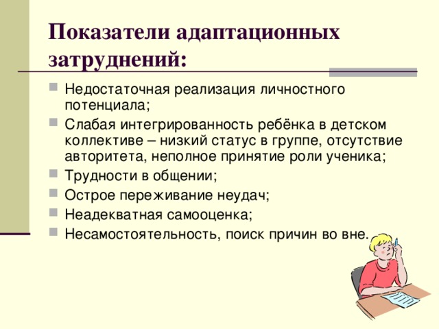 Показатели адаптационных затруднений: Недостаточная реализация личностного потенциала; Слабая интегрированность ребёнка в детском коллективе – низкий статус в группе, отсутствие авторитета, неполное принятие роли ученика; Трудности в общении; Острое переживание неудач; Неадекватная самооценка; Несамостоятельность, поиск причин во вне.  