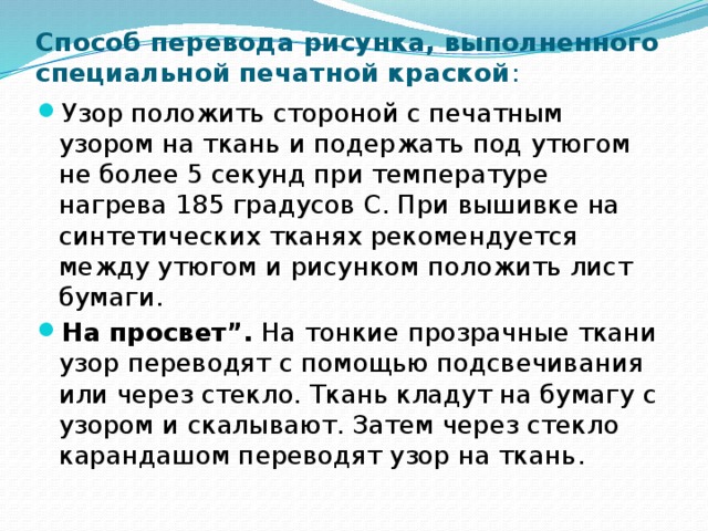 Способ перевода рисунка, выполненного специальной печатной краской : Узор положить стороной с печатным узором на ткань и подержать под утюгом не более 5 секунд при температуре нагрева 185 градусов С. При вышивке на синтетических тканях рекомендуется между утюгом и рисунком положить лист бумаги. На просвет”.  На тонкие прозрачные ткани узор переводят с помощью подсвечивания или через стекло. Ткань кладут на бумагу с узором и скалывают. Затем через стекло карандашом переводят узор на ткань. 
