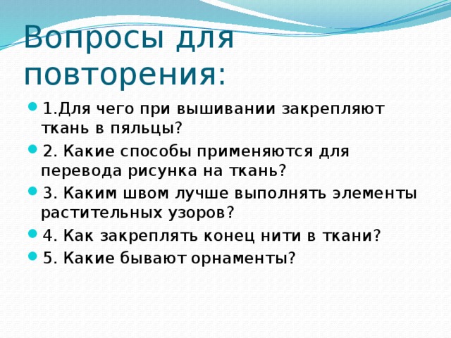 Вопросы для повторения: 1.Для чего при вышивании закрепляют ткань в пяльцы? 2. Какие способы применяются для перевода рисунка на ткань? 3. Каким швом лучше выполнять элементы растительных узоров? 4. Как закреплять конец нити в ткани? 5. Какие бывают орнаменты? 