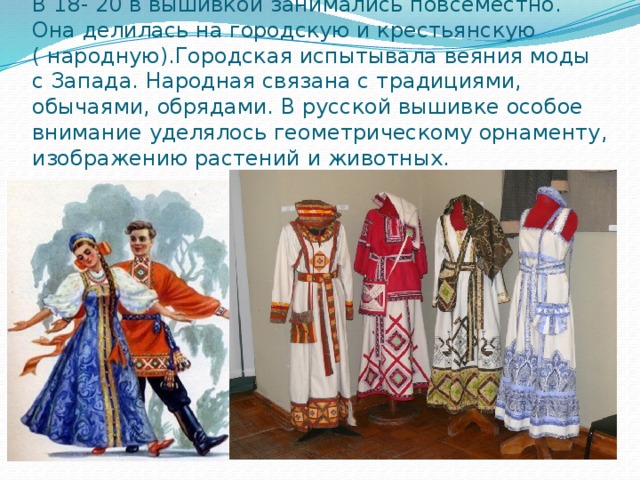 В 18- 20 в вышивкой занимались повсеместно. Она делилась на городскую и крестьянскую ( народную).Городская испытывала веяния моды с Запада. Народная связана с традициями, обычаями, обрядами. В русской вышивке особое внимание уделялось геометрическому орнаменту, изображению растений и животных. 