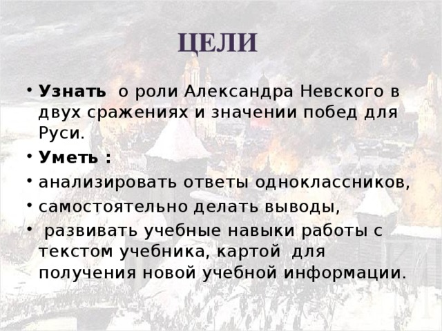 ЦЕЛИ Узнать о роли Александра Невского в двух сражениях и значении побед для Руси. Уметь : анализировать ответы одноклассников, самостоятельно делать выводы,  развивать учебные навыки работы с текстом учебника, картой для получения новой учебной информации.  