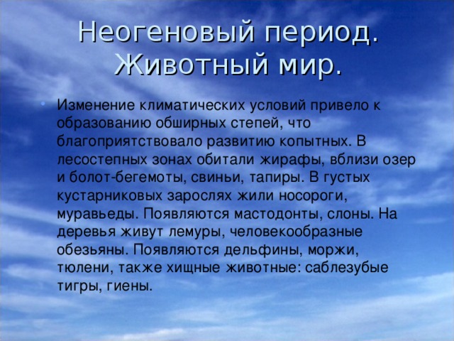 Неогеновый период.  Животный мир. Изменение климатических условий привело к образованию обширных степей, что благоприятствовало развитию копытных. В лесостепных зонах обитали жирафы, вблизи озер и болот-бегемоты, свиньи, тапиры. В густых кустарниковых зарослях жили носороги, муравьеды. Появляются мастодонты, слоны. На деревья живут лемуры, человекообразные обезьяны. Появляются дельфины, моржи, тюлени, также хищные животные: саблезубые тигры, гиены. 