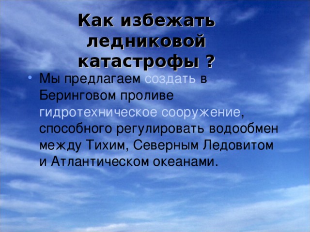 Как избежать ледниковой катастрофы ? Мы предлагаем создать в Беринговом проливе гидротехническое сооружение , способного регулировать водообмен между Тихим, Северным Ледовитом и Атлантическом океанами. Это сооружение будет действовать как плотина, препятствующая проходу тихоокеанской воды В Северный Ледовитый океан, в других обстоятельствах – как сверхмощная насосная станция, перекачивающая воды из Северного океана в Тихий.  