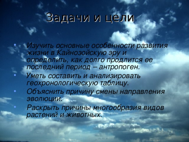 Задачи и цели Изучить основные особенности развития жизни в Кайнозойскую эру и определить, как долго продлится ее последний период – антропоген. Уметь составить и анализировать геохронологическую таблицу. Объяснить причину смены направления эволюции. Раскрыть причины многообразия видов растений и животных. 