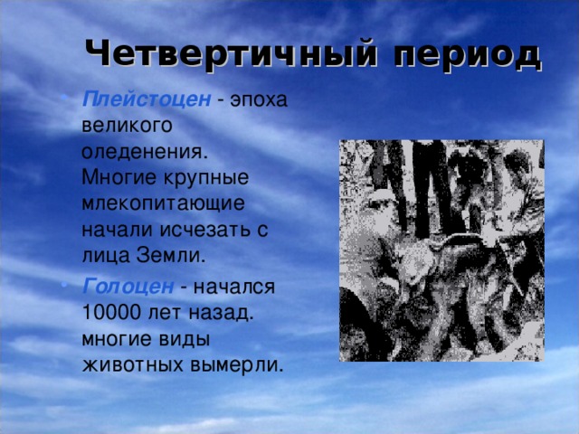 Четвертичный  период  Плейстоцен  - эпоха великого оледенения. Многие крупные млекопитающие начали исчезать с лица Земли. Голоцен  - начался 10000 лет назад.  многие виды животных вымерли. 