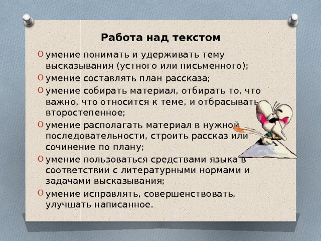 Работа над текстом умение понимать и удерживать тему высказывания (устного или письменного); умение составлять план рассказа; умение собирать материал, отбирать то, что важно, что относится к теме, и отбрасывать второстепенное; умение располагать материал в нужной последовательности, строить рассказ или сочинение по плану; умение пользоваться средствами языка в соответствии с литературными нормами и задачами высказывания; умение исправлять, совершенствовать, улучшать написанное. 
