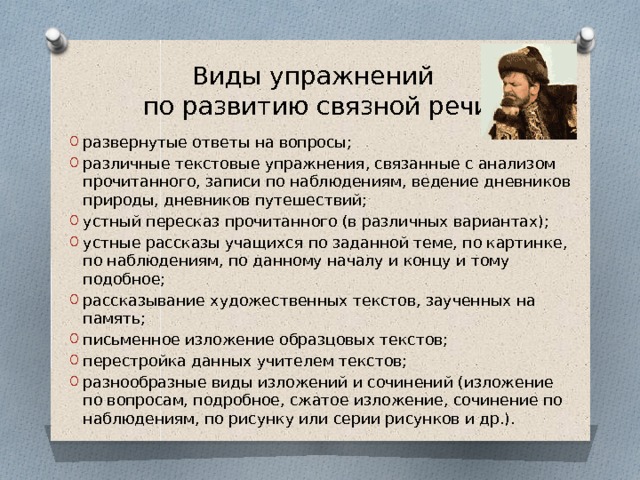 Виды упражнений  по развитию связной речи развернутые ответы на вопросы; различные текстовые упражнения, связанные с анализом прочитанного, записи по наблюдениям, ведение дневников природы, дневников путешествий; устный пересказ прочитанного (в различных вариантах); устные рассказы учащихся по заданной теме, по картинке, по наблюдениям, по данному началу и концу и тому подобное; рассказывание художественных текстов, заученных на память; письменное изложение образцовых текстов; перестройка данных учителем текстов; разнообразные виды изложений и сочинений (изложение по вопросам, подробное, сжатое изложение, сочинение по наблюдениям, по рисунку или серии рисунков и др.). 