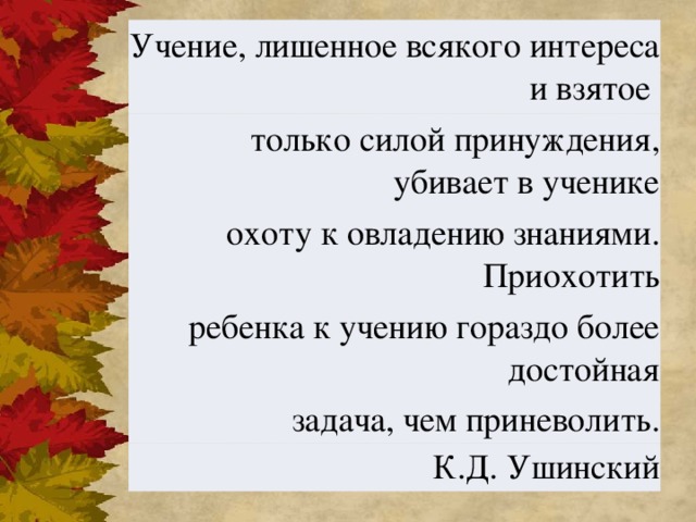 Учение, лишенное всякого интереса и взятое только силой принуждения, убивает в ученике охоту к овладению знаниями. Приохотить ребенка к учению гораздо более достойная задача, чем приневолить. К.Д. Ушинский   