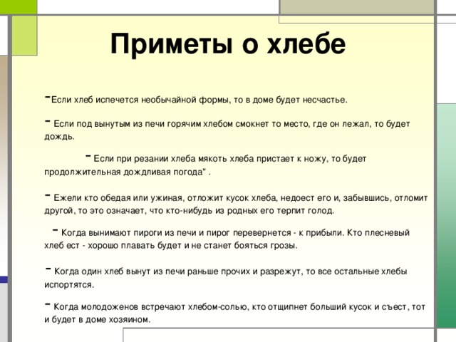 Приметы о хлебе  - Если хлеб испечется необычайной формы, то в доме будет несчастье. - Если под вынутым из печи горячим хлебом смокнет то место, где он лежал, то будет дождь. - Если при резании хлеба мякоть хлеба пристает к ножу, то будет продолжительная дождливая погода
