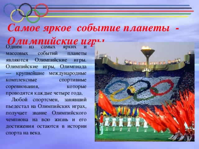 Самое яркое событие планеты -  Олимпийские игры   Одним из самых ярких и массовых событий планеты являются Олимпийские игры. Олимпийские игры, Олимпиада — крупнейшие международные комплексные спортивные соревнования, которые проводятся каждые четыре года.  Любой спортсмен, занявший пьедестал на Олимпийских играх, получает звание Олимпийского чемпиона на всю жизнь и его достижения остаются в истории спорта на века .