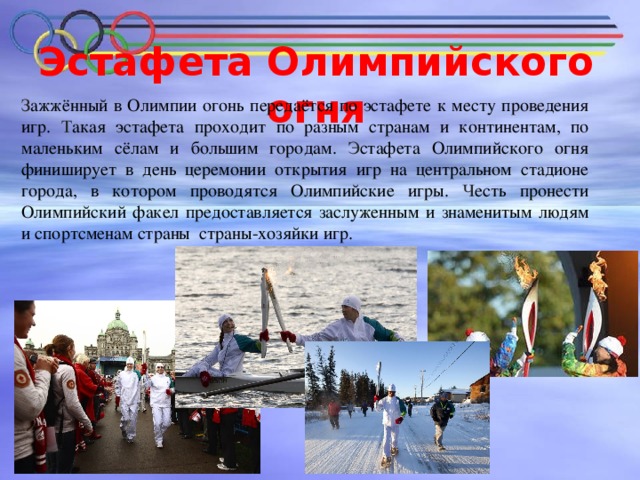 Эстафета Олимпийского огня   З ажжённый в Олимпии огонь передаётся по эстафете к месту проведения игр. Т акая эстафета проходит по разным странам и континентам, по маленьким сёлам и большим городам. Э стафета Олимпийского огня финиширует в день церемонии открытия игр на центральном стадионе города, в котором проводятся Олимпийские игры. Ч есть пронести Олимпийский факел предоставляется заслуженным и знаменитым людям и спортсменам страны страны-хозяйки игр.