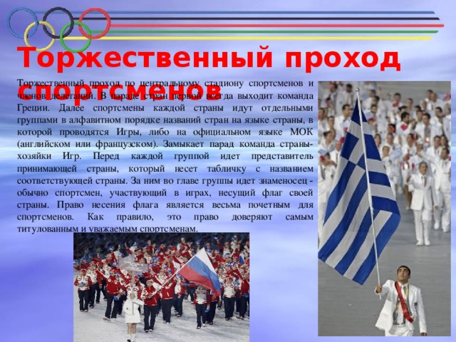 Торжественный проход спортсменов   Торжественный проход по центральному стадиону спортсменов и членов делегаций. В параде стран первой всегда выходит команда Греции. Далее спортсмены каждой страны идут отдельными группами в алфавитном порядке названий стран на языке страны, в которой проводятся Игры, либо на официальном языке МОК (английском или французском). Замыкает парад команда страны-хозяйки Игр. Перед каждой группой идет представитель принимающей страны, который несет табличку с названием соответствующей страны. За ним во главе группы идет знаменосец - обычно спортсмен, участвующий в играх, несущий флаг своей страны. Право несения флага является весьма почетным для спортсменов. Как правило, это право доверяют самым титулованным и уважаемым спортсменам.  