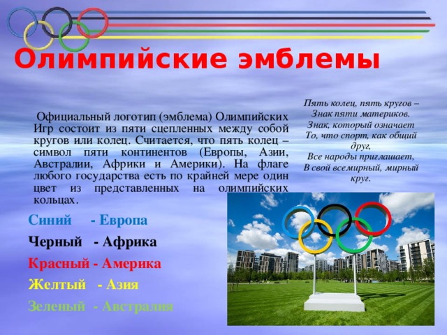 Олимпийские эмблемы     Официальный логотип (эмблема) Олимпийских Игр состоит из пяти сцепленных между собой кругов или колец. Считается, что пять колец – символ пяти континентов (Европы, Азии, Австралии, Африки и Америки). На флаге любого государства есть по крайней мере один цвет из представленных на олимпийских кольцах.  Синий - Европа   Черный - Африка  Красный - Америка  Желтый - Азия   Зеленый - Австралия     Пять колец, пять кругов – Знак пяти материков. Знак, который означает То, что спорт, как общий друг, Все народы приглашает, В свой всемирный, мирный круг.
