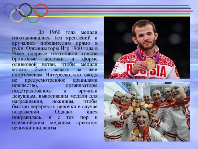 До 1960 года медали изготавливались без креплений и вручались победителям прямо в руки. Организаторы Игр 1960 года в Риме впервые изготовили тонкие бронзовые цепочки в форме оливковой ветви, чтобы медали можно было вешать на шеи спортсменам. Интересно, что, вводя не предусмотренное правилами новшество, организаторы подстраховались и вручили девушкам, выносившим медали для награждения, ножницы, чтобы быстро перерезать цепочки в случае возражений. Однако идея понравилась, и с тех пор к олимпийским медалям крепятся цепочки или ленты.
