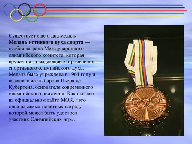 Существует еще о дна медаль -  Медаль истинного духа спорта — особая награда Международного олимпийского комитета, которая вручается за выдающиеся проявления спортивного олимпийского духа. Медаль была учреждена в 1964 году и названа в честь барона Пьера де Кубертена, основателя современного олимпийского движения. Как сказано на официальном сайте МОК, «это одна из самых почётных наград, которой может быть удостоен участник Олимпийских игр».