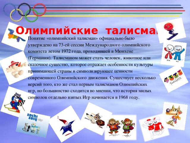 Олимпийские талисманы   Понятие «олимпийский талисман» официально было утверждено на 73-ей сессии Международного олимпийского комитета летом 1972 года, проходившей в Мюнхене (Германия). Талисманом может стать человек, животное или сказочное существо, которое отражает особенности культуры принимающей страны и символизирующее ценности современного Олимпийского движения. Существует несколько версий того, кто же стал первым талисманов Олимпийских игр, но большинство сходится во мнении, что история милых символов отдельно взятых Игр начинается в 1968 году.