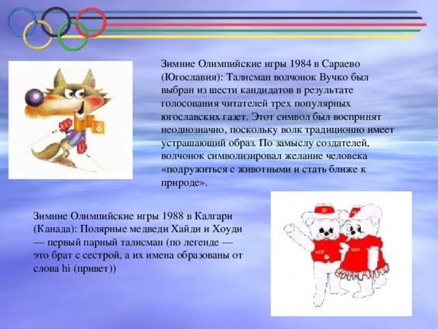 Зимние Олимпийские игры 1984 в Сараево (Югославия): Талисман волчонок Вучко был выбран из шести кандидатов в результате голосования читателей трех популярных югославских газет. Этот символ был воспринят неоднозначно, поскольку волк традиционно имеет устрашающий образ. По замыслу создателей, волчонок символизировал желание человека «подружиться с животными и стать ближе к природе». Зимние Олимпийские игры 1988 в Калгари (Канада): Полярные медведи Хайди и Хоуди — первый парный талисман (по легенде — это брат с сестрой, а их имена образованы от слова hi (привет))