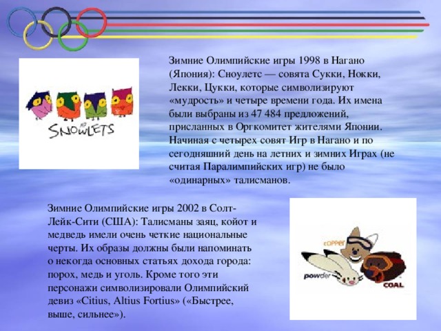 Зимние Олимпийские игры 1998 в Нагано (Япония): Сноулетс — совята Сукки, Нокки, Лекки, Цукки, которые символизируют «мудрость» и четыре времени года. Их имена были выбраны из 47 484 предложений, присланных в Оргкомитет жителями Японии. Начиная с четырех совят Игр в Нагано и по сегодняшний день на летних и зимних Играх (не считая Паралимпийских игр) не было «одинарных» талисманов. Зимние Олимпийские игры 2002 в Солт-Лейк-Сити (США): Талисманы заяц, койот и медведь имели очень четкие национальные черты. Их образы должны были напоминать о некогда основных статьях дохода города: порох, медь и уголь. Кроме того эти персонажи символизировали Олимпийский девиз «Citius, Altius Fortius» («Быстрее, выше, сильнее»).