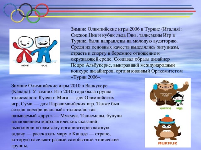 Зимние Олимпийские игры 2006 в Турине (Италия): Снежок Нив и кубик льда Глиз, талисманы Игр в Турине, были направлены на молодую аудиторию. Среди их основных качеств выделялись энтузиазм, страсть к спорту и бережное отношение к окружающей среде. Создавал образы дизайнер Педро Альбукерке, выигравший международный конкурс дизайнеров, организованный Оргкомитетом «Турин 2006». Зимние Олимпийские игры 2010 в Ванкувере (Канада): У зимних Игр 2010 года была группа талисманов: Куачи и Мига — для Олимпийских игр, Суми — для Паралимпийских игр. Также был создан «неофициальный» талисман, так называемый «друг» — Мукмук. Талисманы, будучи воплощением мифологических сказаний, выполняли по замыслу организаторов важную задачу — рассказать миру о Канаде — стране, которую населяют разные самобытные этнические группы.